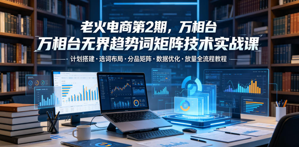 老火电商第2期,万相台无界趋势词矩阵技术实战课,计划搭建・选词布局・分品矩阵・数据优化・放量全流程教程-赛德副业库