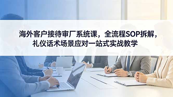 (18772期)海外客户接待审厂系统课,全流程SOP拆解,礼仪话术场景应对一站式实战教学-赛德副业库