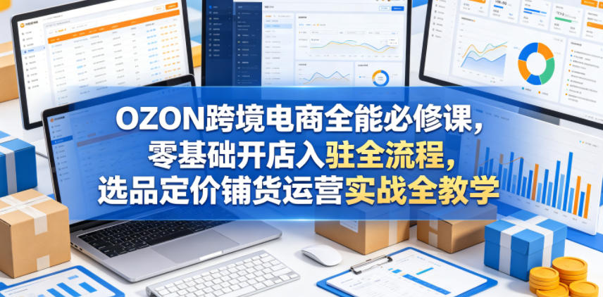 OZON跨境电商全能必修课,零基础开店入驻全流程,选品定价铺货运营实战全教学(更新0605)-赛德副业库